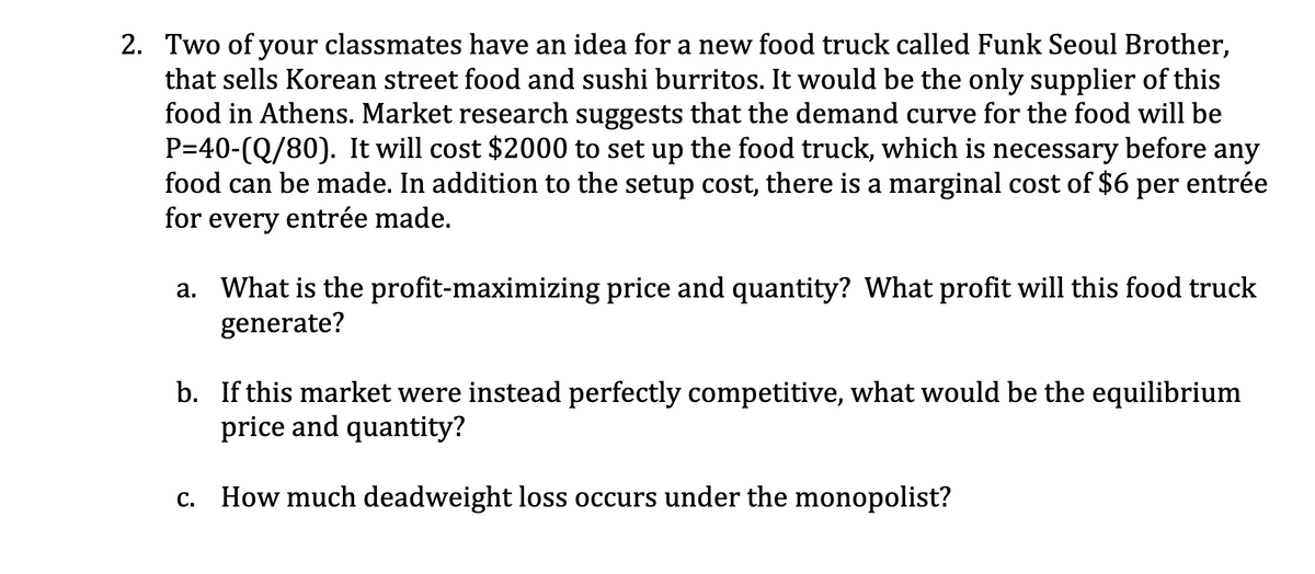 2. Two of your classmates have an idea for a new food truck called Funk Seoul Brother,
that sells Korean street food and sushi burritos. It would be the only supplier of this
food in Athens. Market research suggests that the demand curve for the food will be
P=40-(Q/80). It will cost $2000 to set up the food truck, which is necessary before any
food can be made. In addition to the setup cost, there is a marginal cost of $6 per entrée
for every entrée made.
a. What is the profit-maximizing price and quantity? What profit will this food truck
generate?
b. If this market were instead perfectly competitive, what would be the equilibrium
price and quantity?
C.
How much deadweight loss occurs under the monopolist?
