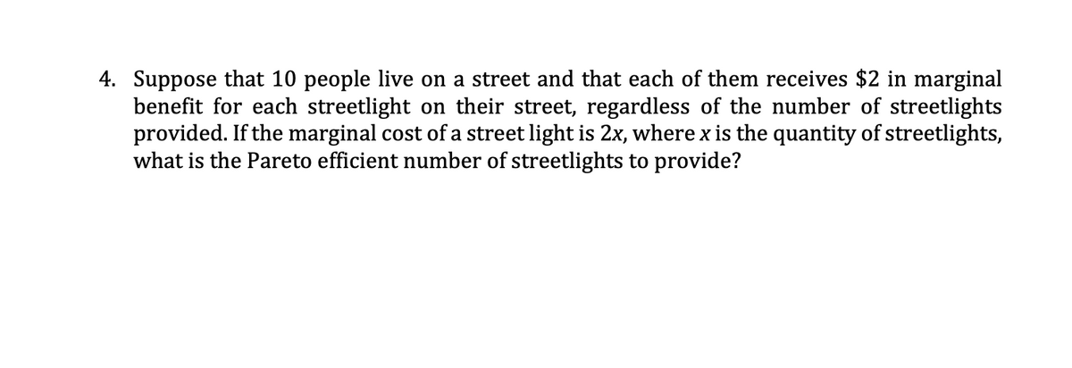 4. Suppose that 10 people live on a street and that each of them receives $2 in marginal
benefit for each streetlight on their street, regardless of the number of streetlights
provided. If the marginal cost of a street light is 2x, where x is the quantity of streetlights,
what is the Pareto efficient number of streetlights to provide?
