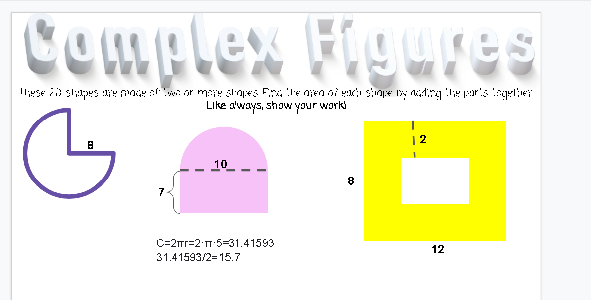 Cemplex FlguIES
These 2D shapes are made of two or more shapes. Find the area of each shape by adding the parts together.
Like always, show your work
| 2
10
8.
7
C=2TTT=2 T:5=31.41593
12
31.41593/2=15.7
