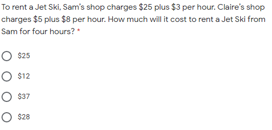 To rent a Jet Ski, Sam's shop charges $25 plus $3 per hour. Claire's shop
charges $5 plus $8 per hour. How much will it cost to rent a Jet Ski from
Sam for four hours? *
O $25
O $12
O $37
O $28
