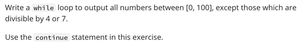 Write a while loop to output all numbers between [0, 100], except those which are
divisible by 4 or 7.
Use the continue statement in this exercise.
