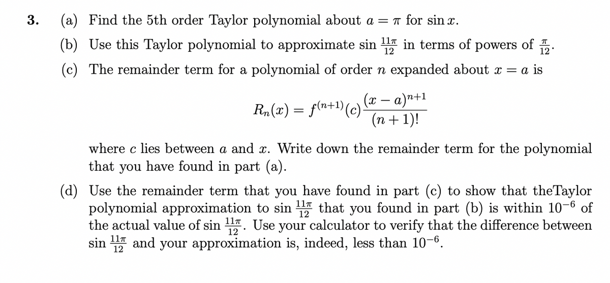 3.
(a) Find the 5th order Taylor polynomial about a = 1 for sin x.
(b) Use this Taylor polynomial to approximate sin in terms of powers of .
11T
12
(c) The remainder term for a polynomial of order n expanded about x = a is
R„(x) = f(n+1)(c)-
(x – a)n+1
(n+ 1)!
where c lies between a and x. Write down the remainder term for the polynomial
that you have found in part (a).
(d) Use the remainder term that you have found in part (c) to show that theTaylor
polynomial approximation to sin that you found in part (b) is within 10-6 of
the actual value of sin . Use your calculator to verify that the difference between
your approximation is, indeed, less than 10-6.
11т
12
11T
and
sin
12
