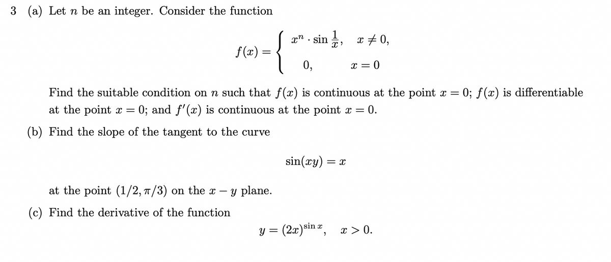3 (a) Let n be an integer. Consider the function
xsin,
f(x)
{
0,
x = 0
Find the suitable condition on n such that f(x) is continuous at the point x = (
= 0; f(x) is differentiable
at the point x = 0; and f'(x) is continuous at the point x = 0.
(b) Find the slope of the tangent to the curve
sin(xy) = X
at the point (1/2, π/3) on the x - y plane.
(c) Find the derivative of the function
y =
(2x) sinx,
x = 0,
x > 0.
