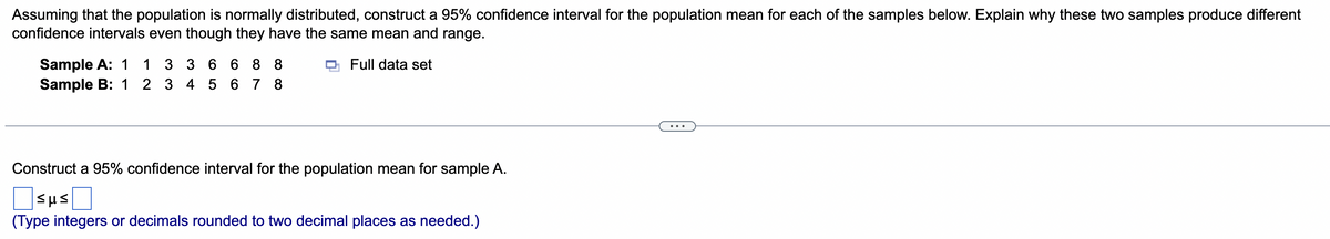 Assuming that the population is normally distributed, construct a 95% confidence interval for the population mean for each of the samples below. Explain why these two samples produce different
confidence intervals even though they have the same mean and range.
Sample A: 1
Sample B: 1 2 3 4 5 6 7 8
1 3 3 6 6 8 8
Full data set
Construct a 95% confidence interval for the population mean for sample A.
Osus
(Type integers or decimals rounded to two decimal places as needed.)
