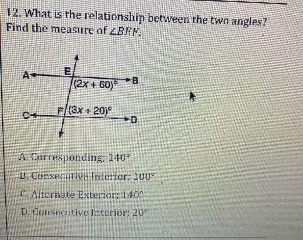 12. What is the relationship between the two angles?
Find the measure of ZBEF.
A+
-B
(2x + 60)°
F/(3x + 20)°
+D
A. Corresponding; 140°
B. Consecutive Interior; 100°
C. Alternate Exterior; 140°
D. Consecutive Interior; 20°
