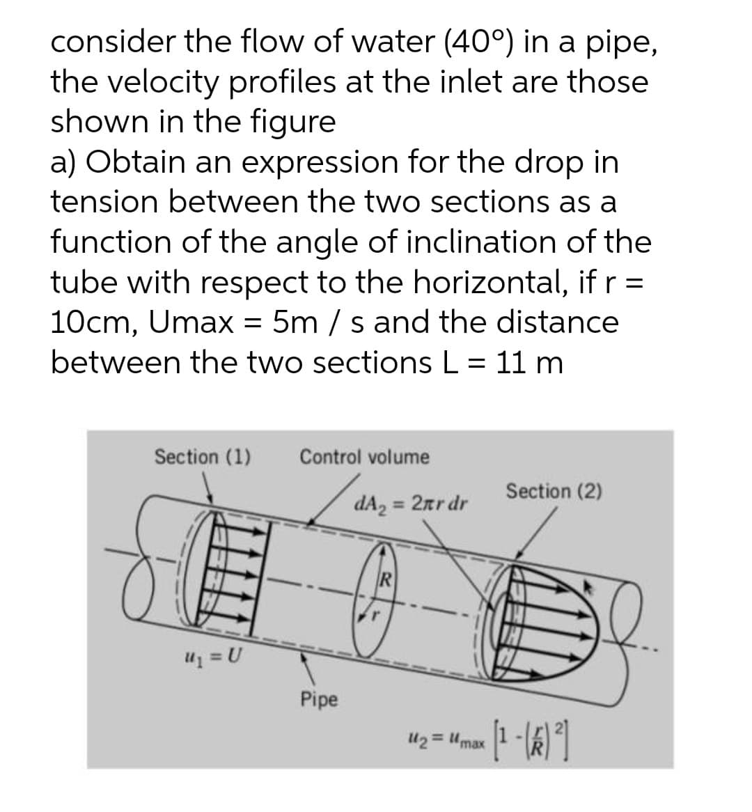 consider the flow of water (40°) in a pipe,
the velocity profiles at the inlet are those
shown in the figure
a) Obtain an expression for the drop in
tension between the two sections as a
function of the angle of inclination of the
tube with respect to the horizontal, if r =
10cm, Umax = 5m / s and the distance
between the two sections L = 11 m
Section (1)
Control volume
Section (2)
dA2 = 2rr dr
%3D
Pipe
U2 = Umax 1-k1
%3D
