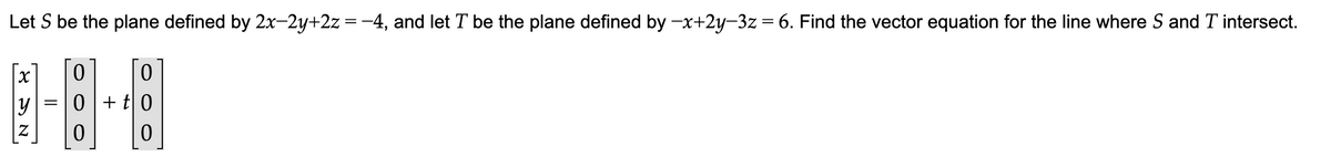 Let S be the plane defined by 2x-2y+2z = −4, and let T be the plane defined by -x+2y-3z = 6. Find the vector equation for the line where S and T intersect.
0
0
8-8-8
y 0 + t 0
=
0