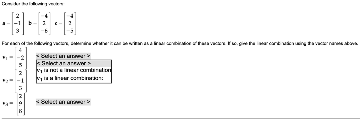 Consider the following vectors:
2
-4
-4
-1
b = 2
a =
с —
3
-6
-5
For each of the following vectors, determine whether it can be written as a linear combination of these vectors. If so, give the linear combination using the vector names above.
4
V1 =
-2
< Select an answer
< Select an answer >
V1
is not a linear combination
2
V2 =|-1
V1
is a linear combination:
3
2
V3
9.
< Select an answer
8.
