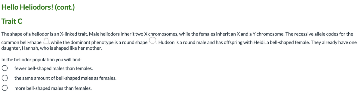 Hello Heliodors! (cont.)
Trait C
The shape of a heliodor is an X-linked trait. Male heliodors inherit two X chromosomes, while the females inherit an X and a Y chromosome. The recessive allele codes for the
common bell-shape while the dominant phenotype is a round shape U. Hudson is a round male and has offspring with Heidi, a bell-shaped female. They already have one
daughter, Hannah, who is shaped like her mother.
In the heliodor population you will find:
O fewer bell-shaped males than females.
the same amount of bell-shaped males as females.
more bell-shaped males than females.

