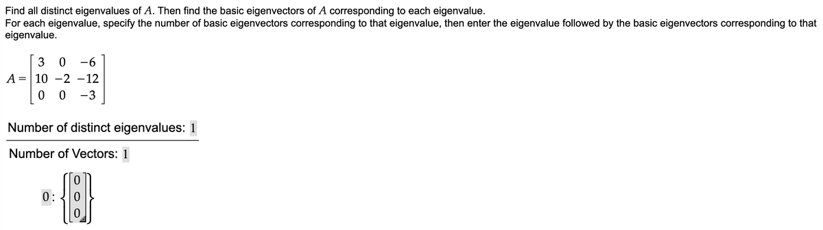 Find all distinct eigenvalues of A. Then find the basic eigenvectors of A corresponding to each eigenvalue.
For each eigenvalue, specify the number of basic eigenvectors corresponding to that eigenvalue, then enter the eigenvalue followed by the basic eigenvectors corresponding to that
eigenvalue.
3
-6
A =
10 -2 -12
0 0 -3
Number of distinct eigenvalues: 1
Number of Vectors: 1
0:
