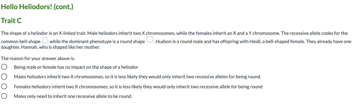 Hello Heliodors! (cont.)
Trait C
The shape of a heliodor is an X-linked trait. Male heliodors inherit two X chromosomes, while the females inherit an X and a Y chromosome. The recessive allele codes for the
common bell-shape while the dominant phenotype is a round shape U. Hudson is a round male and has offspring with Heidi, a bell-shaped female. They already have one
daughter, Hannah, who is shaped like her mother.
The reason for your answer above is:
O Being male or female has no impact on the shape of a heliodor
Males heliodors inherit two X chromosomes, so it is less likely they would only inherit two recessive alleles for being round.
Females heliodors inherit two X chromosomes, so it is less likely they would only inherit two recessive allele for being round
O Males only need to inherit one recessive allele to be round.
