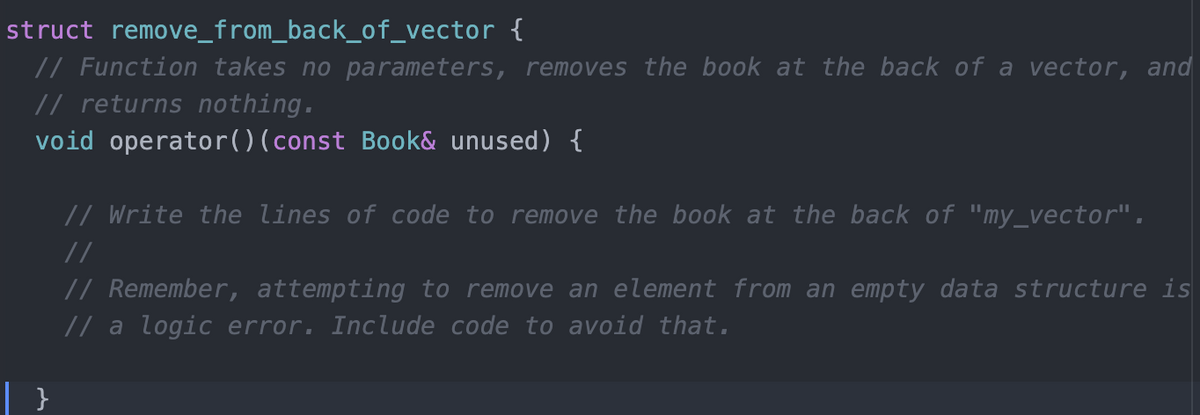 struct remove_from_back_of_vector {
// Function takes no parameters, removes the book at the back of a vector, and
// returns nothing.
void operator()(const Book& unused) {
// Write the lines of code to remove the book at the back of "my_vector".
//
// Remember, attempting to remove an element from an empty data structure is
// a logic error. Include code to avoid that.
}
