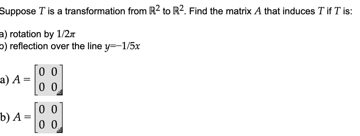 Suppose T is a transformation from R2 to R². Find the matrix A that induces T if I is:
a) rotation by 1/2π
b) reflection over the line y=-1/5x
a) A =
b) A =
00
00
00
00