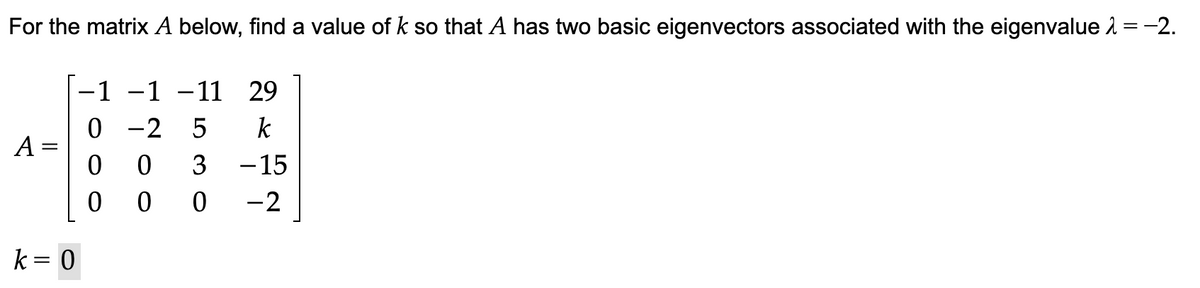 For the matrix A below, find a value of k so that A has two basic eigenvectors associated with the eigenvalue = -2.
-1 -1 -11 29
k
3 -15
-2
A=
k = 0
0-2 5
0 0
000