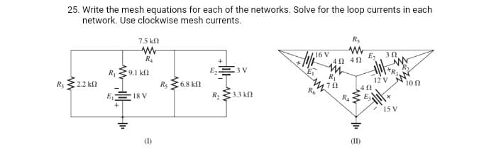 25. Write the mesh equations for each of the networks. Solve for the loop currents in each
network. Use clockwise mesh currents.
7.5 kl
Rs
16 V
E,
R4
3 V
R,
R1
9.1 kf
R
R3
:2.2 k
Rs
6.8 kfl
12 V
100
Ro
E,
18 V
R333 kn
R4
E
15 V
(1)
(II)
