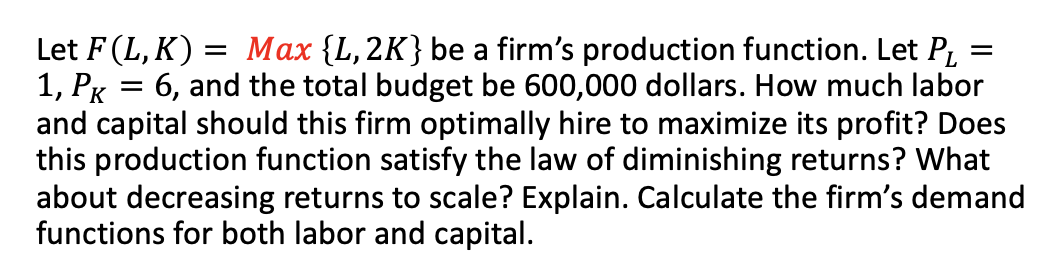 =
Let F (L,K) = Max {L, 2K} be a firm's production function. Let P₁
1, PK = 6, and the total budget be 600,000 dollars. How much labor
and capital should this firm optimally hire to maximize its profit? Does
this production function satisfy the law of diminishing returns? What
about decreasing returns to scale? Explain. Calculate the firm's demand
functions for both labor and capital.