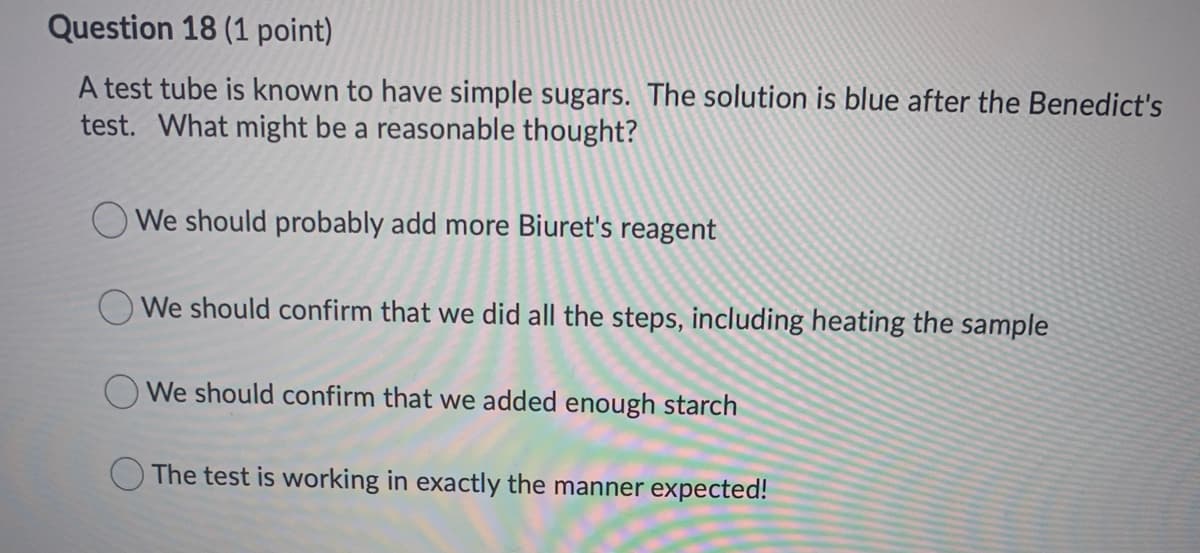 Question 18 (1 point)
A test tube is known to have simple sugars. The solution is blue after the Benedict's
test. What might be a reasonable thought?
O We should probably add more Biuret's reagent
OWe should confirm that we did all the steps, including heating the sample
We should confirm that we added enough starch
The test is working in exactly the manner expected!
