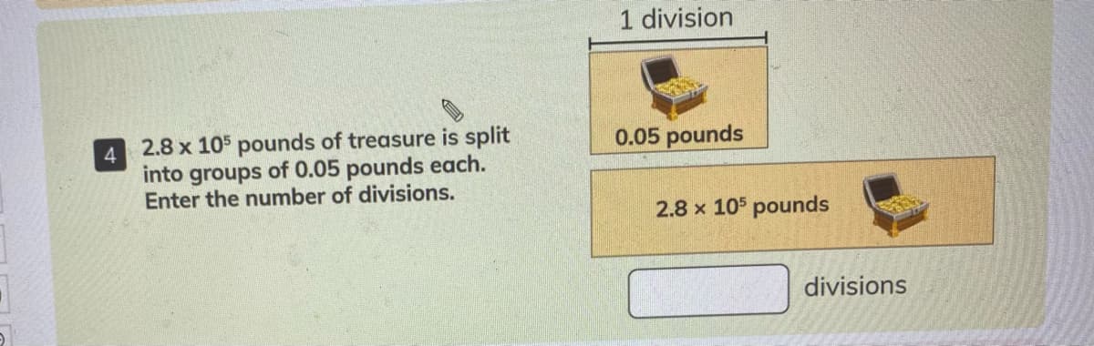 1 division
4
into
2.8 x 105 pounds of treasure is split
0.05 pounds
of 0.05 pounds each.
groups
Enter the number of divisions.
2.8 x 105 pounds
divisions
