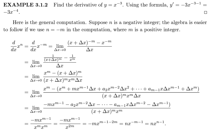 -3-1
EXAMPLE 3.1.2 Find the derivative of y = x3. Using the formula, y' = -3x
-3x-4.
Here is the general computation. Suppose n is a negative integer; the algebra is easier
to follow if we use n = -m in the computation, where m is a positive integer.
d
d
-m
(л + Дл) -т —
= lim
Ar→0
dx
dx
Ax
1
1.
(r+Ax)m
lim
Ar→0
Ax
2т — (х + Дх)т
= lim
Ar→0 (x + Ax)mxm Ax
m
-
xm – (xm + mxm-1Ax + a2x"-2Ax² + . .
(x + Ax)mxmAx
+ am-1xAx™-1 + Aæ™)
...
lim
Ar→0
-mxm-
a2xm-2Ax
am-1xAx™-2 – Aa™-1)
...
lim
Ar-0
(x+ Ax)mxm
-mx
m-1
-mxm-1
= -mx'
,т-1-2т
= nx
-m-1
nx"-1
xm xm
x2m
