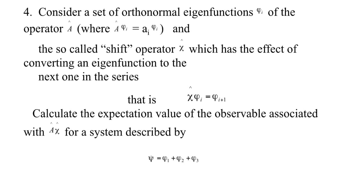 4. Consider a set of orthonormal eigenfunctions of the
operator 4 (where 4 = a, 9. ) and
the so called "shift" operator x which has the effect of
converting an eigenfunction to the
next one in the series
that is
XP; = Pi+l
Calculate the expectation value of the observable associated
with 4x for a system described by
Y = P1 +P2 +P3
