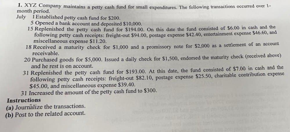 1. XYZ Company maintains a petty cash fund for small expenditures. The following transactions occurred over 1-
month period.
July 1 Established petty cash fund for $200.
5 Opened a bank account and deposited $10,000.
15 Replenished the petty cash fund for $194.00. On this date the fund consisted of $6.00 in cash and the
following petty cash receipts: freight-out $94.00, postage expense $42.40, entertainment expense $46.60, and
miscellaneous expense $11.20.
18 Received a maturity check for $1,000 and a promissory note for $2,000 as a settlement of an account
receivable.
20 Purchased goods for $5,000. Issued a daily check for $1,500, endorsed the maturity check (received above)
and he rest is on account.
31 Replenished the petty cash fund for $193.00. At this date, the fund consisted of $7.00 in cash and the
following petty cash receipts: freight-out $82.10, postage expense $25.50, charitable contribution expense
$45.00, and miscellaneous expense $39.40.
31 Increased the amount of the petty cash fund to $300.
Instructions
(a) Journalize the transactions.
(b) Post to the related account.