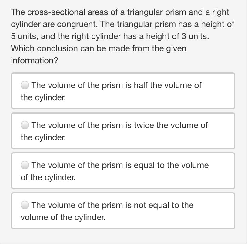 The cross-sectional areas of a triangular prism and a right
cylinder are congruent. The triangular prism has a height of
5 units, and the right cylinder has a height of 3 units.
Which conclusion can be made from the given
information?
The volume of the prism is half the volume of
the cylinder.
The volume of the prism is twice the volume of
the cylinder.
The volume of the prism is equal to the volume
of the cylinder.
The volume of the prism is not equal to the
volume of the cylinder.
