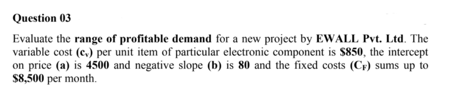 Question 03
Evaluate the range of profitable demand for a new project by EWALL Pvt. Ltd. The
variable cost (c,) per unit item of particular electronic component is $850, the intercept
on price (a) is 4500 and negative slope (b) is 80 and the fixed costs (CF) sums up to
$8,500 per month.
