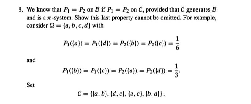 8. We know that P₁= P2 on B3 if P₁ = P2 on C, provided that C generates B
and is a 7-system. Show this last property cannot be omitted. For example,
consider 2 (a, b, c, d) with
=
1
P₁({a})= P₁({d})= P₂({b})= P₂({c})=
and
1
P₁({b}) = P₁({c}) = P₂{{a}} = P2({d}) = 3.
Set
C = {(a, b), (d, c), {a, c}, {b, d}}.