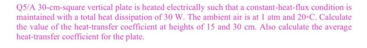 Q5/A 30-cm-square vertical plate is heated electrically such that a constant-heat-flux condition is
maintained with a total heat dissipation of 30 W. The ambient air is at 1 atm and 20°C. Calculate
the value of the heat-transfer coefficient at heights of 15 and 30 cm. Also calculate the average
heat-transfer coefficient for the plate.