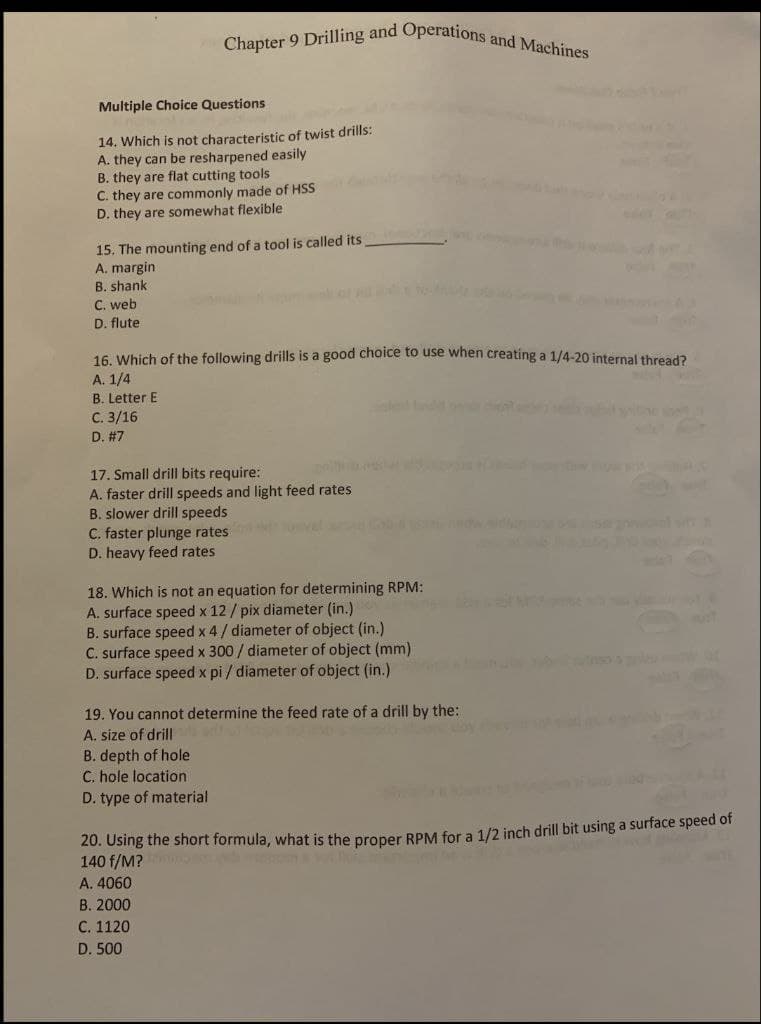 Chapter 9 Drilling and Operations and Machines
Multiple Choice Questions
14. Which is not characteristic of twist drills:
A. they can be resharpened easily
B. they are flat cutting tools
C. they are commonly made of HSS
D. they are somewhat flexible
15. The mounting end of a tool is called its
A. margin
B. shank
C. web
D. flute
16. Which of the following drills is a good choice to use when creating a 1/4-20 internal thread?
A. 1/4
B. Letter E
С. 3/16
D. #7
17. Small drill bits require:
A. faster drill speeds and light feed rates
B. slower drill speeds
C. faster plunge rates
D. heavy feed rates
18. Which is not an equation for determining RPM:
A. surface speed x 12 / pix diameter (in.)
B. surface speed x 4/ diameter of object (in.)
C. surface speed x 300 / diameter of object (mm)
D. surface speed x pi / diameter of object (in.)
nso y or
19. You cannot determine the feed rate of a drill by the:
A. size of drill
B. depth of hole
C. hole location
D. type of material
20. Using the short formula, what is the proper RPM for a 1/2 inch drill bit using a surface speed of
140 f/M?
A. 4060
В. 2000
С. 1120
D. 500
