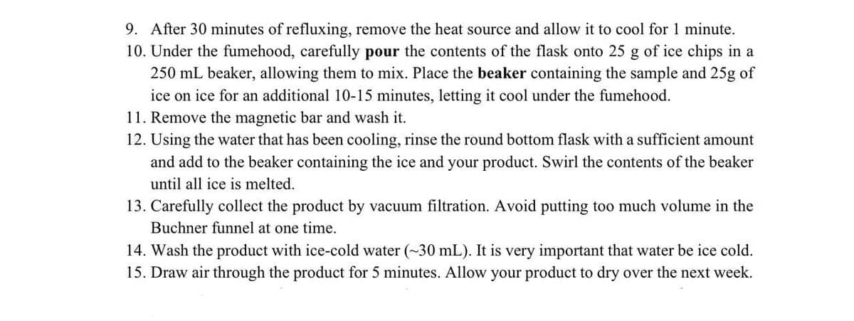 9. After 30 minutes of refluxing, remove the heat source and allow it to cool for 1 minute.
10. Under the fumehood, carefully pour the contents of the flask onto 25 g of ice chips in a
250 mL beaker, allowing them to mix. Place the beaker containing the sample and 25g of
ice on ice for an additional 10-15 minutes, letting it cool under the fumehood.
11. Remove the magnetic bar and wash it.
12. Using the water that has been cooling, rinse the round bottom flask with a sufficient amount
and add to the beaker containing the ice and your product. Swirl the contents of the beaker
until all ice is melted.
13. Carefully collect the product by vacuum filtration. Avoid putting too much volume in the
Buchner funnel at one time.
14. Wash the product with ice-cold water (~30 mL). It is very important that water be ice cold.
15. Draw air through the product for 5 minutes. Allow your product to dry over the next week.
