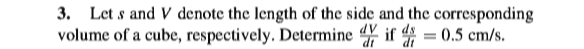 3. Let s and V denote the length of the side and the corresponding
volume of a cube, respectively. Determine if = 0.5 cm/s.
