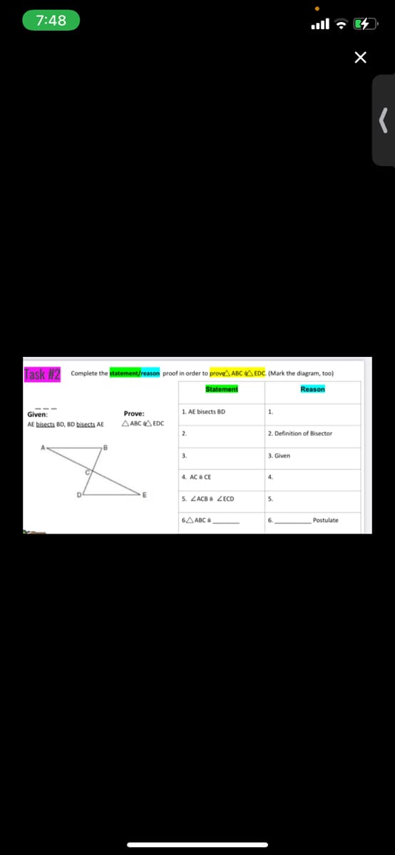 7:48
Complete the statement/reason proof in order to prove ABC A EDC. (Mark the diagram, too)
Statement
Reason
1. AE bisects BD
1.
Prove:
AE bisects BD, BD bisects AE
AABCA EDC
2.
2. Definition of Bisector
3.
3. Given
4.
5. ZACB 2ECD
5.
6A ABC
Postulate

