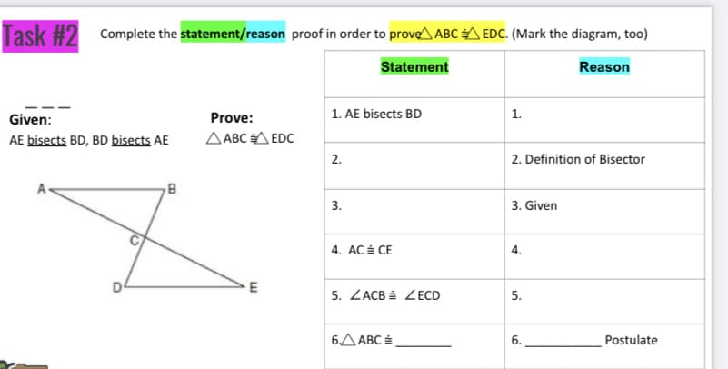 Task #2 Complete the statement/reason proof in order to prove^ ABC A EDC. (Mark the diagram, too)
Statement
Reason
1. AE bisects BD
Given:
Prove:
1.
AE bisects BD, BD bisects AE
A ABC A EDC
2.
2. Definition of Bisector
3.
3. Given
4. AC É CE
5. ZACB É ZECD
6.ΔΑBC
Postulate
4.
5.
6.
