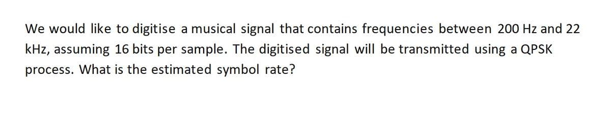 We would like to digitise a musical signal that contains frequencies between 200 Hz and 22
kHz, assuming 16 bits per sample. The digitised signal will be transmitted using a QPSK
process. What is the estimated symbol rate?
