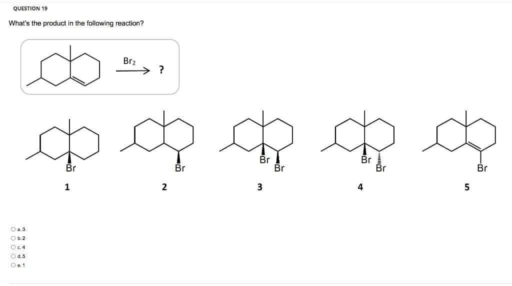 QUESTION 19
What's the product in the following reaction?
Br₂
?
Q Q R Q Q
Br
Br
Br
Br
Br
Br
Br
2
1
3
4
5
O a. 3
O b.2
O c. 4
O d. 5
O e. 1
