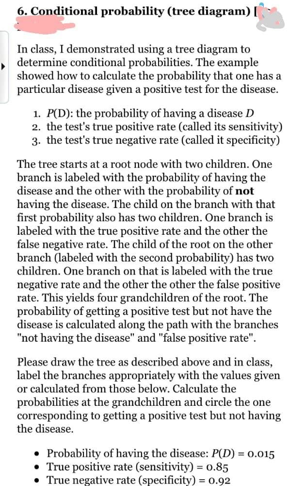 6. Conditional probability (tree diagram) [
In class, I demonstrated using a tree diagram to
determine conditional probabilities. The example
showed how to calculate the probability that one has a
particular disease given a positive test for the disease.
1. P(D): the probability of having a disease D
2. the test's true positive rate (called its sensitivity)
3. the test's true negative rate (called it specificity)
The tree starts at a root node with two children. One
branch is labeled with the probability of having the
disease and the other with the probability of not
having the disease. The child on the branch with that
first probability also has two children. One branch is
labeled with the true positive rate and the other the
false negative rate. The child of the root on the other
branch (labeled with the second probability) has two
children. One branch on that is labeled with the true
negative rate and the other the other the false positive
rate. This yields four grandchildren of the root. The
probability of getting a positive test but not have the
disease is calculated along the path with the branches
"not having the disease" and "false positive rate".
Please draw the tree as described above and in class,
label the branches appropriately with the values given
or calculated from those below. Calculate the
probabilities at the grandchildren and circle the one
corresponding to getting a positive test but not having
the disease.
• Probability of having the disease: P(D) = 0.015
• True positive rate (sensitivity) = 0.85
• True negative rate (specificity) = 0.92