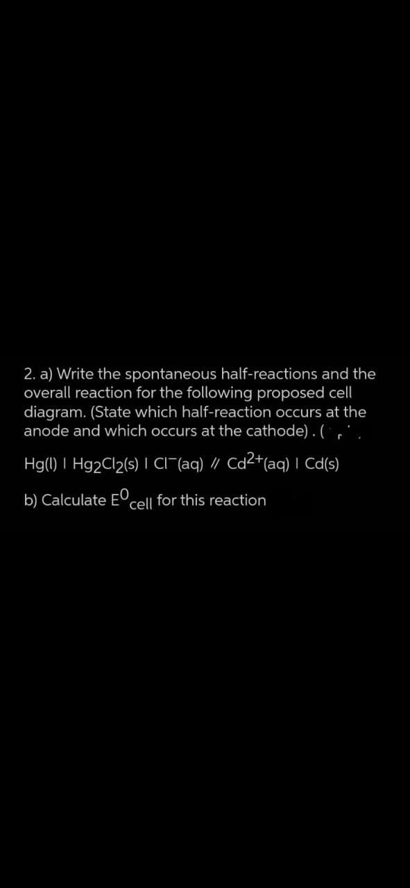 2. a) Write the spontaneous half-reactions and the
overall reaction for the following proposed cell
diagram. (State which half-reaction occurs at the
anode and which occurs at the cathode). (.
Hg(l) | Hg₂Cl₂(s) | Cl¯(aq) // Cd²+ (aq) | Cd(s)
b) Calculate E cell for this reaction