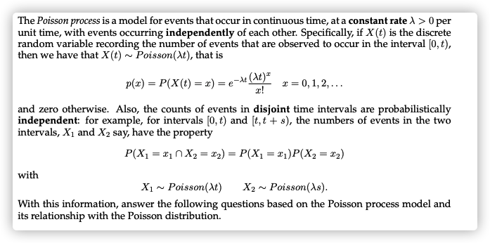 The Poisson process is a model for events that occur in continuous time, at a constant rate ) > 0 per
unit time, with events occurring independently of each other. Specifically, if X (t) is the discrete
random variable recording the number of events that are observed to occur in the interval [0, t),
then we have that X (t) ~ Poisson(At), that is
p(x) = P(X(t) = x) = e¬At (At)“
x!
x = 0, 1, 2, ...
and zero otherwise. Also, the counts of events in disjoint time intervals are probabilistically
independent: for example, for intervals [0, t) and [t, t'+ s), the numbers of events in the two
intervals, X1 and X2 say, have the property
P(X1 = #10X2 = x2) = P(X1 = #1)P(X2 = x2)
%3D
with
X1 ~ Poisson(At)
X2 ~ Poisson(As).
With this information, answer the following questions based on the Poisson process model and
its relationship with the Poisson distribution.
