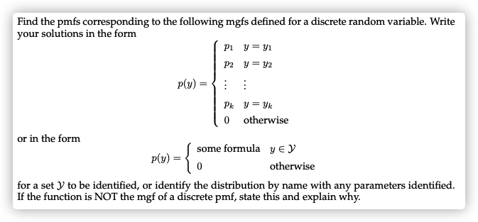 Find the pmfs corresponding to the following mgfs defined for a discrete random variable. Write
your solutions in the form
Pi y = y1
P2 y = Y2
p(y) = {: :
Pk y = Yk
0 otherwise
or in the form
some formula y E y
p(y) :
otherwise
for a set y to be identified, or identify the distribution by name with any parameters identified.
If the function is NOT the mgf of a discrete pmf, state this and explain why.
