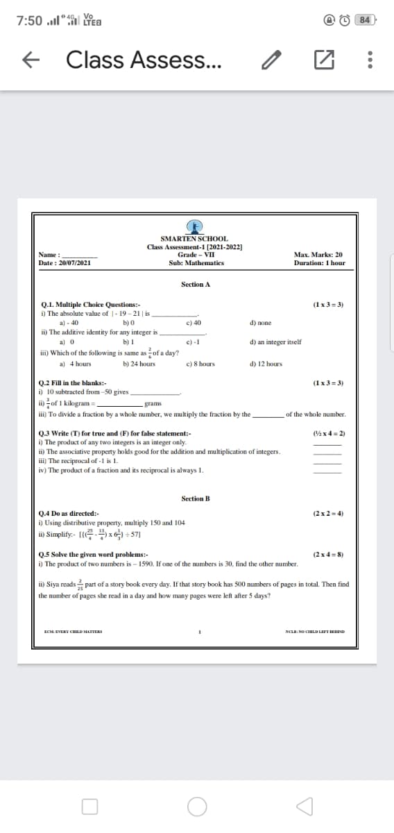 7:50 l“ a
Vo
@ O 84
Class Assess...
SMARTEN SCHOOL
Class Assessment-1 [2021-2022]
Grade - VII
Мах. Marks: 20
Name
Date : 20/07/2021
Sub: Mathematics
Duration: 1 hour
Section A
Q.1. Multiple Choice Questions:-
i) The absolute value of |- 19 - 21 | is
a) - 40
ii) The additive identity for any integer is
(1 x 3 = 3)
b) 0
c) 40
d) none
a) 0
b) I
c) -1
d) an integer itself
iii) Which of the following is same as of a day?
a) 4 hours
b) 24 hours
c) 8 hours
d) 12 hours
Q.2 Fill in the blanks:-
i) 10 subtracted from -50 gives
ii) of 1 kilogram:
iii) To divide a fraction by a whole number, we multiply the fraction by the .
(1x3 = 3)
grams
of the whole number.
Q.3 Write (T) for true and (F) for false statement:-
i) The product of any two integers is an integer only.
ii) The associative property hokds good for the addition and multiplication of integers.
ii) The reciprocal of -1 is 1.
iv) The product of a fraction and its reciprocal is always 1.
(%x 4 = 2)
Section B
Q4 Do as directed:-
i) Using distributive property, multiply 150 and 104
i) Simplify:- [(- x + 57]
(2 x 2 = 4)
Q.5 Solve the given word problems:-
i) The product of two numbers is - 1590. If one of the numbers is 30, find the other number.
(2 x 4 = 8)
ii) Siya reads part of a story book every day. If that story book has 500 numbers of pages in total. Then find
the number of pages she read in a day and how many pages were left after 5 days?
ECE EVERY CHILD MATTER
NCLB: NO CHILD LEFT EEND
