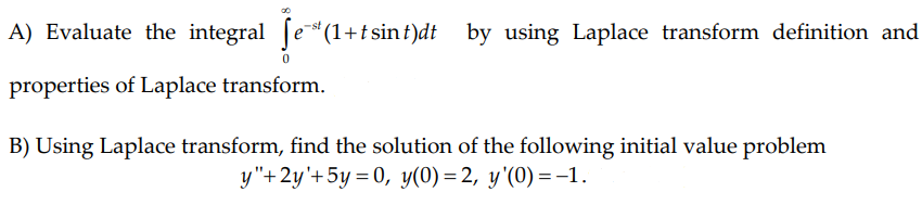 A) Evaluate the integral (e*(1+t sin t)dt by using Laplace transform definition and
properties of Laplace transform.
B) Using Laplace transform, find the solution of the following initial value problem
y"+2y'+5y = 0, y(0) = 2, y'(0) =1.

