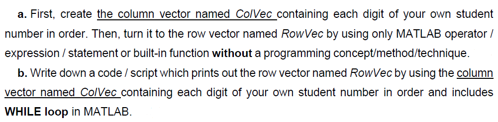 a. First, create the column vector named ColVec containing each digit of your own student
number in order. Then, turn it to the row vector named RowVec by using only MATLAB operator /
expression / statement or built-in function without a programming concept/method/technique.
b. Write down a code / script which prints out the row vector named RowVec by using the column
vector named ColVec_containing each digit of your own student number in order and includes
WHILE loop in MATLAB.
