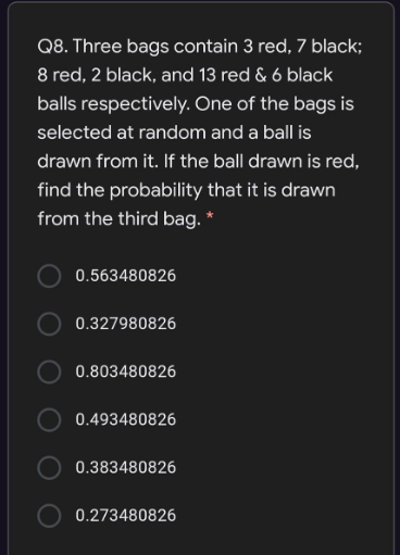 Q8. Three bags contain 3 red, 7 black;
8 red, 2 black, and 13 red & 6 black
balls respectively. One of the bags is
selected at random and a ball is
drawn from it. If the ball drawn is red,
find the probability that it is drawn
from the third bag. *
0.563480826
0.327980826
O 0.803480826
0.493480826
0.383480826
