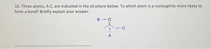 10. Three atoms, A-C, are indicated in the structure below. To which atom is a nucleophile more likely to
form a bond? Briefly explain your answer.
A
