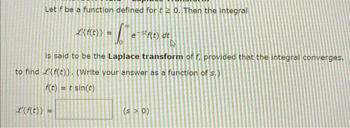 Let f be a function defined fort2 0. Then the integral
L{F(t)} =
estf(t) dt
is said to be the Laplace transform of f, provided that the integral converges.
to find L{f(t)}. (Write your answer as a function of s.)
f(t) = t sin(t)
%3!
L{f(t)} =
(s > 0)
