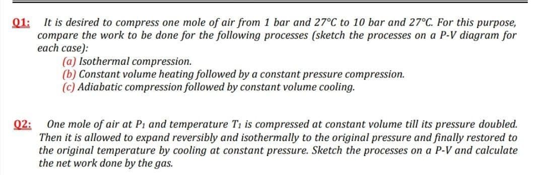 Q1:
It is desired to compress one mole of air from 1 bar and 27°C to 10 bar and 27°C. For this purpose,
compare the work to be done for the following processes (sketch the processes on a P-V diagram for
each case):
(a) Isothermal compression.
(b) Constant volume heating followed by a constant pressure compression.
(c) Adiabatic compression followed by constant volume cooling.
Q2:
One mole of air at P1 and temperature T1 is compressed at constant volume till its pressure doubled.
Then it is allowed to expand reversibly and isothermally to the original pressure and finally restored to
the original temperature by cooling at constant pressure. Sketch the processes on a P-V and calculate
the net work done by the gas.

