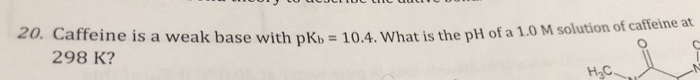 20. Caffeine is a weak base with pK = 10.4. What is the pH of a 1.0 M solution of caffeine at
298 K?
H3C
