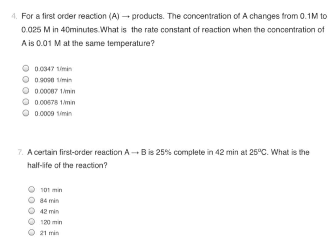 4. For a first order reaction (A) → products. The concentration of A changes from 0.1M to
0.025 M in 40minutes.What is the rate constant of reaction when the concentration of
A is 0.01 M at the same temperature?
0.0347 1/min
0.9098 1/min
0.00087 1/min
0.00678 1/min
0.0009 1/min
7. A certain first-order reaction A - B is 25% complete in 42 min at 25°C. What is the
half-life of the reaction?
101 min
84 min
42 min
120 min
21 min
