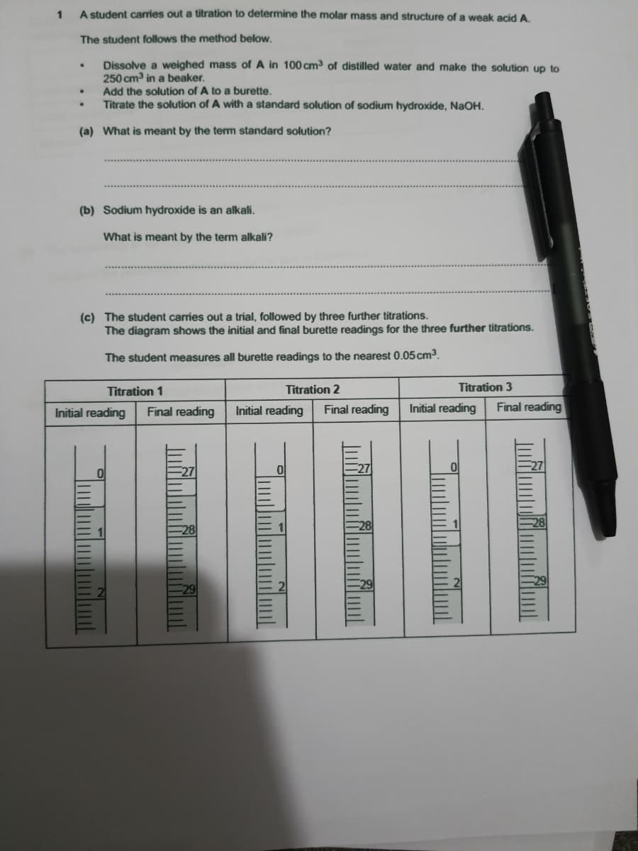 A student carries out a titration to determine the molar mass and structure of a weak acid A.
The student follows the method below.
Dissolve a weighed mass of A in 100 cm3 of distilled water and make the solution up to
250 cm in a beaker.
Add the solution of A to a burette.
Titrate the solution of A with a standard solution of sodium hydroxide, NAOH.
(a) What is meant by the term standard solution?
(b) Sodium hydroxide is an alkali.
What is meant by the term alkali?
(c) The student carries out a trial, followed by three further titrations.
The diagram shows the initial and final burette readings for the three further titrations.
The student measures all burette readings to the nearest 0.05 cm3.
Titration 1
Titration 2
Titration 3
Initial reading
Final reading
Initial reading
Final reading
Initial reading
Final reading
27
